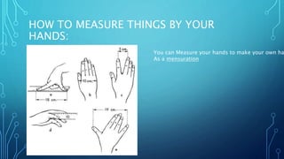 HOW TO MEASURE THINGS BY YOUR
HANDS:
You can Measure your hands to make your own ha
As a mensuration
 