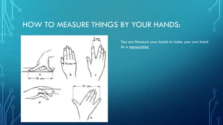 HOW TO MEASURE THINGS BY YOUR HANDS:
You can Measure your hands to make your own hand
As a mensuration
 