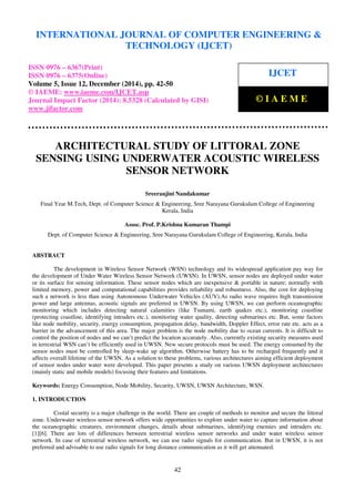 Proceedings of the International Conference on Emerging Trends in Engineering and Management (ICETEM14)
30 – 31, December 2014, Ernakulam, India
42
ARCHITECTURAL STUDY OF LITTORAL ZONE
SENSING USING UNDERWATER ACOUSTIC WIRELESS
SENSOR NETWORK
Sreeranjini Nandakumar
Final Year M.Tech, Dept. of Computer Science & Engineering, Sree Narayana Gurukulam College of Engineering
Kerala, India
Assoc. Prof. P.Krishna Kumaran Thampi
Dept. of Computer Science & Engineering, Sree Narayana Gurukulam College of Engineering, Kerala, India
ABSTRACT
The development in Wireless Sensor Network (WSN) technology and its widespread application pay way for
the development of Under Water Wireless Sensor Network (UWSN). In UWSN, sensor nodes are deployed under water
or its surface for sensing information. These sensor nodes which are inexpensive & portable in nature; normally with
limited memory, power and computational capabilities provides reliability and robustness. Also, the cost for deploying
such a network is less than using Autonomous Underwater Vehicles (AUV).As radio wave requires high transmission
power and large antennas, acoustic signals are preferred in UWSN. By using UWSN, we can perform oceanographic
monitoring which includes detecting natural calamities (like Tsunami, earth quakes etc.), monitoring coastline
(protecting coastline, identifying intruders etc.), monitoring water quality, detecting submarines etc. But, some factors
like node mobility, security, energy consumption, propagation delay, bandwidth, Doppler Effect, error rate etc. acts as a
barrier in the advancement of this area. The major problem is the node mobility due to ocean currents. It is difficult to
control the position of nodes and we can’t predict the location accurately. Also, currently existing security measures used
in terrestrial WSN can’t be efficiently used in UWSN. New secure protocols must be used. The energy consumed by the
sensor nodes must be controlled by sleep-wake up algorithm. Otherwise battery has to be recharged frequently and it
affects overall lifetime of the UWSN. As a solution to these problems, various architectures aiming efficient deployment
of sensor nodes under water were developed. This paper presents a study on various UWSN deployment architectures
(mainly static and mobile models) focusing their features and limitations.
Keywords: Energy Consumption, Node Mobility, Security, UWSN, UWSN Architecture, WSN.
1. INTRODUCTION
Costal security is a major challenge in the world. There are couple of methods to monitor and secure the littoral
zone. Underwater wireless sensor network offers wide opportunities to explore under water to capture information about
the oceanographic creatures, environment changes, details about submarines, identifying enemies and intruders etc.
[1][6]. There are lots of differences between terrestrial wireless sensor networks and under water wireless sensor
network. In case of terrestrial wireless network, we can use radio signals for communication. But in UWSN, it is not
preferred and advisable to use radio signals for long distance communication as it will get attenuated.
INTERNATIONAL JOURNAL OF COMPUTER ENGINEERING &
TECHNOLOGY (IJCET)
ISSN 0976 – 6367(Print)
ISSN 0976 – 6375(Online)
Volume 5, Issue 12, December (2014), pp. 42-50
© IAEME: www.iaeme.com/IJCET.asp
Journal Impact Factor (2014): 8.5328 (Calculated by GISI)
www.jifactor.com
IJCET
© I A E M E
 