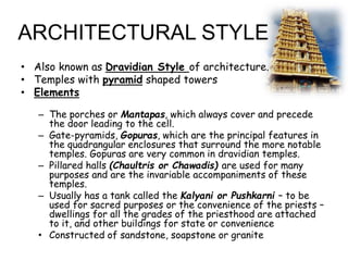 ARCHITECTURAL STYLE
• Also known as Dravidian Style of architecture.
• Temples with pyramid shaped towers
• Elements
– The porches or Mantapas, which always cover and precede
the door leading to the cell.
– Gate-pyramids, Gopuras, which are the principal features in
the quadrangular enclosures that surround the more notable
temples. Gopuras are very common in dravidian temples.
– Pillared halls (Chaultris or Chawadis) are used for many
purposes and are the invariable accompaniments of these
temples.
– Usually has a tank called the Kalyani or Pushkarni – to be
used for sacred purposes or the convenience of the priests –
dwellings for all the grades of the priesthood are attached
to it, and other buildings for state or convenience
• Constructed of sandstone, soapstone or granite
 