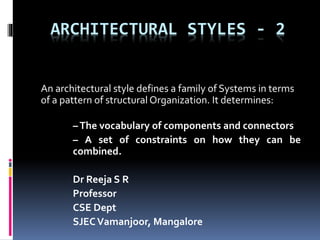 ARCHITECTURAL STYLES - 2
An architectural style defines a family of Systems in terms
of a pattern of structural Organization. It determines:
–The vocabulary of components and connectors
– A set of constraints on how they can be
combined.
Dr Reeja S R
Professor
CSE Dept
SJECVamanjoor, Mangalore
 
