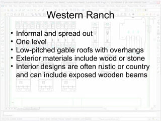 Western Ranch Informal and spread out One level Low-pitched gable roofs with overhangs Exterior materials include wood or stone Interior designs are often rustic or country and can include exposed wooden beams 