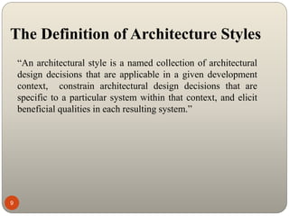 The Definition of Architecture Styles
9
“An architectural style is a named collection of architectural
design decisions that are applicable in a given development
context, constrain architectural design decisions that are
specific to a particular system within that context, and elicit
beneficial qualities in each resulting system.”
 