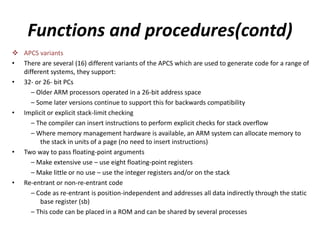 Functions and procedures(contd)
 APCS variants
• There are several (16) different variants of the APCS which are used to generate code for a range of
different systems, they support:
• 32- or 26- bit PCs
– Older ARM processors operated in a 26-bit address space
– Some later versions continue to support this for backwards compatibility
• Implicit or explicit stack-limit checking
– The compiler can insert instructions to perform explicit checks for stack overflow
– Where memory management hardware is available, an ARM system can allocate memory to
the stack in units of a page (no need to insert instructions)
• Two way to pass floating-point arguments
– Make extensive use – use eight floating-point registers
– Make little or no use – use the integer registers and/or on the stack
• Re-entrant or non-re-entrant code
– Code as re-entrant is position-independent and addresses all data indirectly through the static
base register (sb)
– This code can be placed in a ROM and can be shared by several processes
 