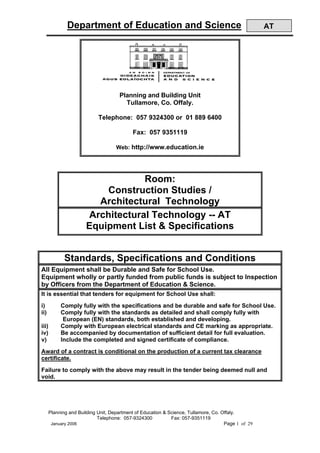 Department of Education and Science                                                   AT




                                      Planning and Building Unit
                                        Tullamore, Co. Offaly.

                             Telephone: 057 9324300 or 01 889 6400

                                            Fax: 057 9351119

                                     Web: http://www.education.ie




                                   Room:
                           Construction Studies /
                         Architectural Technology
                       Architectural Technology -- AT
                       Equipment List & Specifications


              Standards, Specifications and Conditions
All Equipment shall be Durable and Safe for School Use.
Equipment wholly or partly funded from public funds is subject to Inspection
by Officers from the Department of Education & Science.
It is essential that tenders for equipment for School Use shall:
i)          Comply fully with the specifications and be durable and safe for School Use.
ii)         Comply fully with the standards as detailed and shall comply fully with
             European (EN) standards, both established and developing.
iii)        Comply with European electrical standards and CE marking as appropriate.
iv)         Be accompanied by documentation of sufficient detail for full evaluation.
v)          Include the completed and signed certificate of compliance.
Award of a contract is conditional on the production of a current tax clearance
certificate.
Failure to comply with the above may result in the tender being deemed null and
void.




       Planning and Building Unit, Department of Education & Science, Tullamore, Co. Offaly.
                             Telephone: 057-9324300           Fax: 057-9351119
        January 2006                                                                  Page 1 of 29
 