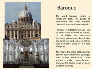 Baroque
The word Baroque means a
misshapen pearl. This period of
architecture was called baroque
because it was considered very odd.
Baroque architecture evolved out
of Renaissance architecture in Italy.
In the 1600's, the renaissance
architects began to get bored with
the symmetry and same old forms
they had been using for the past
200 years.
They started to make bold, curving,
and not at all symmetrical buildings,
with ornate decorations. They
started to make curving facades,
and used the double curve on many
different buildings.
 