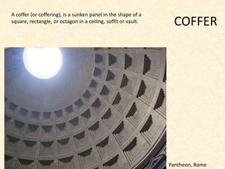 COFFER
A coffer (or coffering), is a sunken panel in the shape of a
square, rectangle, or octagon in a ceiling, soffit or vault.
Pantheon, Rome
 