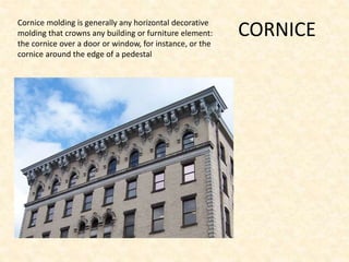 CORNICECornice molding is generally any horizontal decorative
molding that crowns any building or furniture element:
the cornice over a door or window, for instance, or the
cornice around the edge of a pedestal
 