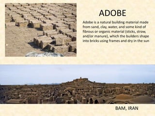 ADOBE
BAM, IRAN
Adobe is a natural building material made
from sand, clay, water, and some kind of
fibrous or organic material (sticks, straw,
and/or manure), which the builders shape
into bricks using frames and dry in the sun
 