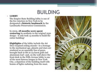 BUILDING
• LOBBY
The Empire State Building lobby is one of
the few interiors in New York to be
designated a historic landmark by the
Landmarks Preservation Commission.
In 2009, 18 months were spent
restoring its aesthetic to the original 1930
design - it only took 13 months to build the
entire building!
Highlights of the lobby include the Art
Deco inspired ceiling murals—in a homage
to the mechanical age, planets and stars are
rendered as an assembly line of gears,
brought back to life in 24-karat gold and
aluminum leaf—and, on the wall above the
front desk in the Fifth Avenue lobby is one
of the most famous images in New York
City, a depiction of the building itself with
beams of lights radiating from the mast.
 
