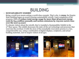 BUILDING
• SUSTAINABILITY EXHIBIT
Being a world icon means setting a world-class example. That’s why, in 2009, the Empire
State Building began an award-winning sustainability retrofit. Upon completion of the
program, ESB will reduce total energy usage by more than 38 percent energy
costs by $4.4 million annually and carbon emissions by 105,000 metric tons
over the next 15 years!
To educate visitors about the retrofit, they’ve installed a Sustainability Exhibit in the
2nd floor queue. The exhibit showcases the state-of-the-art technology and processes that
went into the overhaul. It tells the story of the remarkable renovation process in a fun,
comprehensible way, using a combination of digital displays, sculptures, and actual
building materials, sure to inspire visitors of all ages.
 