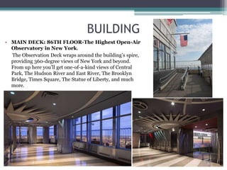 BUILDING
• MAIN DECK: 86TH FLOOR-The Highest Open-Air
Observatory in New York.
The Observation Deck wraps around the building’s spire,
providing 360-degree views of New York and beyond.
From up here you’ll get one-of-a-kind views of Central
Park, The Hudson River and East River, The Brooklyn
Bridge, Times Square, The Statue of Liberty, and much
more.
 