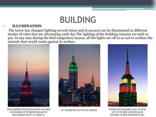 BUILDING
• ILLUMINATION
The tower has changed lighting several times and at present can be illuminated in different
shades of color that are alternating each day.The lighting of the building remains on until 12
pm. In any case during the bird emigration season, all the lights are off so as not to confuse the
animals that would crash against its surface.
THE EMPIRE STATE BUILDING LIT RED
IN HONOR OF WOMEN'S HEALTH
MAGAZINE'S RUN 10 FEED 10.
ST. PATRICK’S DAY IS LIT GREEN. WORLD SUDAAFRIC 2010, IT WAS
LIT UP IN RED AND YELLOW
COLORS AFTER SPANISH FLAG.
 