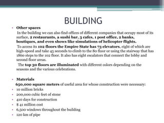 BUILDING
• Other spaces
In the building we can also find offices of different companies that occupy most of its
surface, 2 restaurants, a sushi bar, 3 cafes, 1 post office, 2 banks,
boutiques, and even shows like simulations of helicopter flights.
To access its 102 floors the Empire State has 73 elevators, eight of which are
high-speed and take 45 seconds to climb to the 80 floor or using the stairway that has
1860 steps to the 102 floor. It also has eight escalators that connect the lobby and
second floor areas.
The top 30 floors are illuminated with different colors depending on the
seasons and the various celebrations.
• Materials
650,000 square meters of useful area for whose construction were necessary:
• 10 million bricks
• 200,000 cubic feet of stone
• 410 days for construction
• $ 41 million cost
• 6,500 windows throughout the building
• 120 km of pipe
 