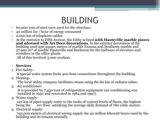 BUILDING
• 60,000 tons of steel were used for the structure,
• 40 million kw / hour of energy consumed
• 2,000 km of telephone cables
• At the entrance to Fifth Avenue, the lobby is lined with Hauteville marble pieces
and adorned with Art Deco decorations. In the exterior decoration of the
building used 930 square meters of marble Famosa and Strallante marble and
27,900 m² of marble Hauteville and Rocheron for the hallways of elevators and
corridors in the office plants.
All of this involved 3,000 workers.
• Services
1. Fire Safety-
A special water system feeds 400 hose connections throughout the building.
2. Heating-
The local utility company facilitates steam using the 80 km of radiator tubes.
3. Air conditioner-
It is provided by 7,450 tons of refrigeration equipment (air conditioning was
installed in 1950 and renovated in 1984 and 1997).
4. Water supply-
120 km of pipes supply water to the tanks of various levels of floors, the highest
being the 101 floor, satisfying the average daily demand of 780 cubic meters.
5. Electrical supply-
750,000 meters of electrical wiring supply the 40 million kilowatt hours used by the
building and its tenants annually.
 