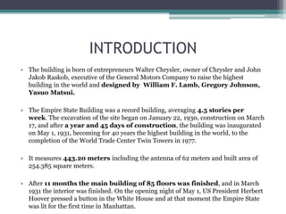 INTRODUCTION
• The building is born of entrepreneurs Walter Chrysler, owner of Chrysler and John
Jakob Raskob, executive of the General Motors Company to raise the highest
building in the world and designed by William F. Lamb, Gregory Johnson,
Yasuo Matsui.
• The Empire State Building was a record building, averaging 4.5 stories per
week. The excavation of the site began on January 22, 1930, construction on March
17, and after a year and 45 days of construction, the building was inaugurated
on May 1, 1931, becoming for 40 years the highest building in the world, to the
completion of the World Trade Center Twin Towers in 1977.
• It measures 443.20 meters including the antenna of 62 meters and built area of
254.385 square meters.
• After 11 months the main building of 85 floors was finished, and in March
1931 the interior was finished. On the opening night of May 1, US President Herbert
Hoover pressed a button in the White House and at that moment the Empire State
was lit for the first time in Manhattan.
 