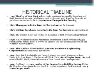 HISTORICAL TIMELINE
• 1799: The City of New York sells a virgin tract (now bounded by Broadway and
Sixth Avenue on the west, Madison Avenue on the east, 33rd Street on the south and
36th Street on the north) for $2,600 to John Thompson for farming.
• 1825: Thompson sells the farm to Charles Lawton for $10,000.
• 1827: William Backhouse Astor buys the farm for $20,500 as an investment.
• 1893: The Waldorf Hotel was erected on the corner of Fifth Avenue and 33rd Street.
• 1897: Mrs. William Backhouse Astor razes her mansion at Fifth Avenue and 34th
Street and the Astoria Hotel is erected on the site. The new complex is known as the
Waldorf Astoria Hotel.
• 1928: The Waldorf Astoria Hotel is sold to Bethlehem Engineering
Corporation for an estimated $20 million.
• 1929: John Jakob Raskob (former General Motors executive), Coleman du Pont,
Pierre S. du Pont, Louis G. Kaufman and Ellis P. Earle, form Empire State, Inc. and
name Alfred E. Smith, former Governor of New York to head the corporation.
• 1930: On March 17, construction of the Empire State Building begins. Under
the direction of architects Shreve, Lamb & Harmon Associates, the framework rises 4
½ stories per week.
 