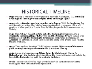 HISTORICAL TIMELINE
• 1931: On May 1, President Hoover presses a button in Washington, D.C. officially
opening and turning on the Empire State Building’s lights.
• 1945: A B-25 Bomber crashes into the 79th floor of ESB during heavy fog
on a Saturday morning. The building’s construction limits the spread of fire and
despite a 20-foot gash, the Empire State Building is open for business-as-usual on
Monday.
• 1951: The John J. Raskob estate sells the building for $34 million to a
syndicate including Roger I. Stevens and the Chicago Crown family who
immediately sell the building to Prudential Insurance Company of
America for $17 million, which then enters into a long-term ground lease with the
Stevens syndicate.
• 1955: The American Society of Civil Engineers selects ESB as one of the seven
greatest engineering achievements in America’s history.
• 1961: August 23, Lawrence A. Wien, Peter L. Malkin, and Harry B.
Helmsley buy the building for $65 million. The price, which does not include the
land, is the highest ever paid for a single building.
• 1966: The manually operated high-speed elevators on the first 80 floors of the
building are refit for automatic operation.
 