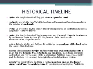 HISTORICAL TIMELINE
• 1980: The Empire State Building gets its own zip code: 10118.
• 1981: On May 18, the New York City Landmarks Preservation Commission declares
the building a Landmark.
• 1982: On December 20, the Empire State Building is listed on the State and National
Register of Historic Places.
• 1986: The Empire State Building is recognized as a National Historic Landmark
by the National Parks Services, U.S. Department of the Interior and a
commemorative plaque is awarded.
• 2002: Peter L. Malkin and Anthony E. Malkin led the purchase of the land under
the Empire State Building.
• 2006: ESB celebrates its 75th anniversary and ownership presents a
plan for the Empire State ReBuilding program, including a complete
restoration and recreation of ESB’s landmarked, Art Deco masterpiece lobby
and the faithful recreation of the original gold and aluminum ceiling.
• 2007: The Empire State Building is ranked number one on the list of
America’s Favorite Architecture by the American Institute of Architects.
 