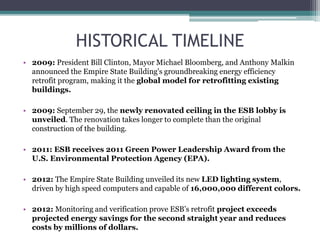 HISTORICAL TIMELINE
• 2009: President Bill Clinton, Mayor Michael Bloomberg, and Anthony Malkin
announced the Empire State Building's groundbreaking energy efficiency
retrofit program, making it the global model for retrofitting existing
buildings.
• 2009: September 29, the newly renovated ceiling in the ESB lobby is
unveiled. The renovation takes longer to complete than the original
construction of the building.
• 2011: ESB receives 2011 Green Power Leadership Award from the
U.S. Environmental Protection Agency (EPA).
• 2012: The Empire State Building unveiled its new LED lighting system,
driven by high speed computers and capable of 16,000,000 different colors.
• 2012: Monitoring and verification prove ESB’s retrofit project exceeds
projected energy savings for the second straight year and reduces
costs by millions of dollars.
 