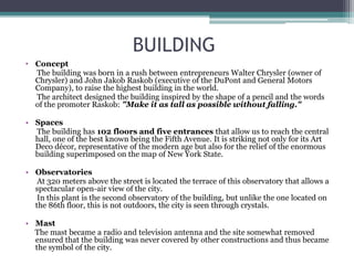BUILDING
• Concept
The building was born in a rush between entrepreneurs Walter Chrysler (owner of
Chrysler) and John Jakob Raskob (executive of the DuPont and General Motors
Company), to raise the highest building in the world.
The architect designed the building inspired by the shape of a pencil and the words
of the promoter Raskob: "Make it as tall as possible without falling."
• Spaces
The building has 102 floors and five entrances that allow us to reach the central
hall, one of the best known being the Fifth Avenue. It is striking not only for its Art
Deco décor, representative of the modern age but also for the relief of the enormous
building superimposed on the map of New York State.
• Observatories
At 320 meters above the street is located the terrace of this observatory that allows a
spectacular open-air view of the city.
In this plant is the second observatory of the building, but unlike the one located on
the 86th floor, this is not outdoors, the city is seen through crystals.
• Mast
The mast became a radio and television antenna and the site somewhat removed
ensured that the building was never covered by other constructions and thus became
the symbol of the city.
 