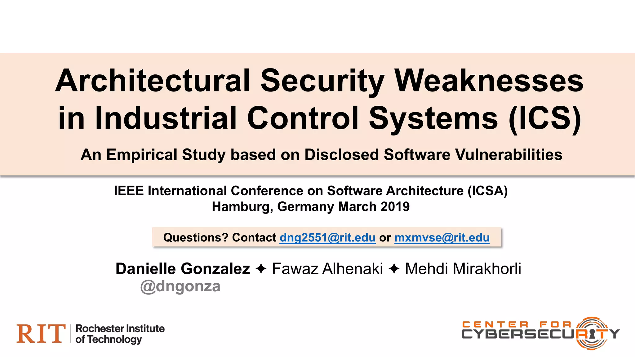 Danielle Gonzalez ✦ Fawaz Alhenaki ✦ Mehdi Mirakhorli
An Empirical Study based on Disclosed Software Vulnerabilities
Architectural Security Weaknesses
in Industrial Control Systems (ICS)
IEEE International Conference on Software Architecture (ICSA)
Hamburg, Germany March 2019
Questions? Contact dng2551@rit.edu or mxmvse@rit.edu
@dngonza
 