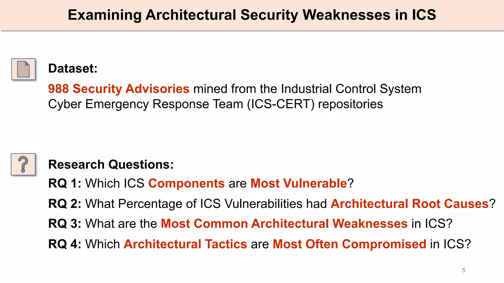 5
Examining Architectural Security Weaknesses in ICS
Dataset:
988 Security Advisories mined from the Industrial Control System
Cyber Emergency Response Team (ICS-CERT) repositories
RQ 1: Which ICS Components are Most Vulnerable?
RQ 2: What Percentage of ICS Vulnerabilities had Architectural Root Causes?
RQ 3: What are the Most Common Architectural Weaknesses in ICS?
RQ 4: Which Architectural Tactics are Most Often Compromised in ICS?
Research Questions:
 