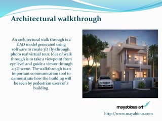 http://www.mayabious.com 
Architectural walkthrough 
An architectural walk through is a 
CAD model generated using 
software to create 3D fly-through, 
photo real virtual tour. Idea of walk 
through is to take a viewpoint from 
eye level and guide a viewer through 
a 3D scene. The walkthrough is an 
important communication tool to 
demonstrate how the building will 
be seen by pedestrian users of a 
building. 
 