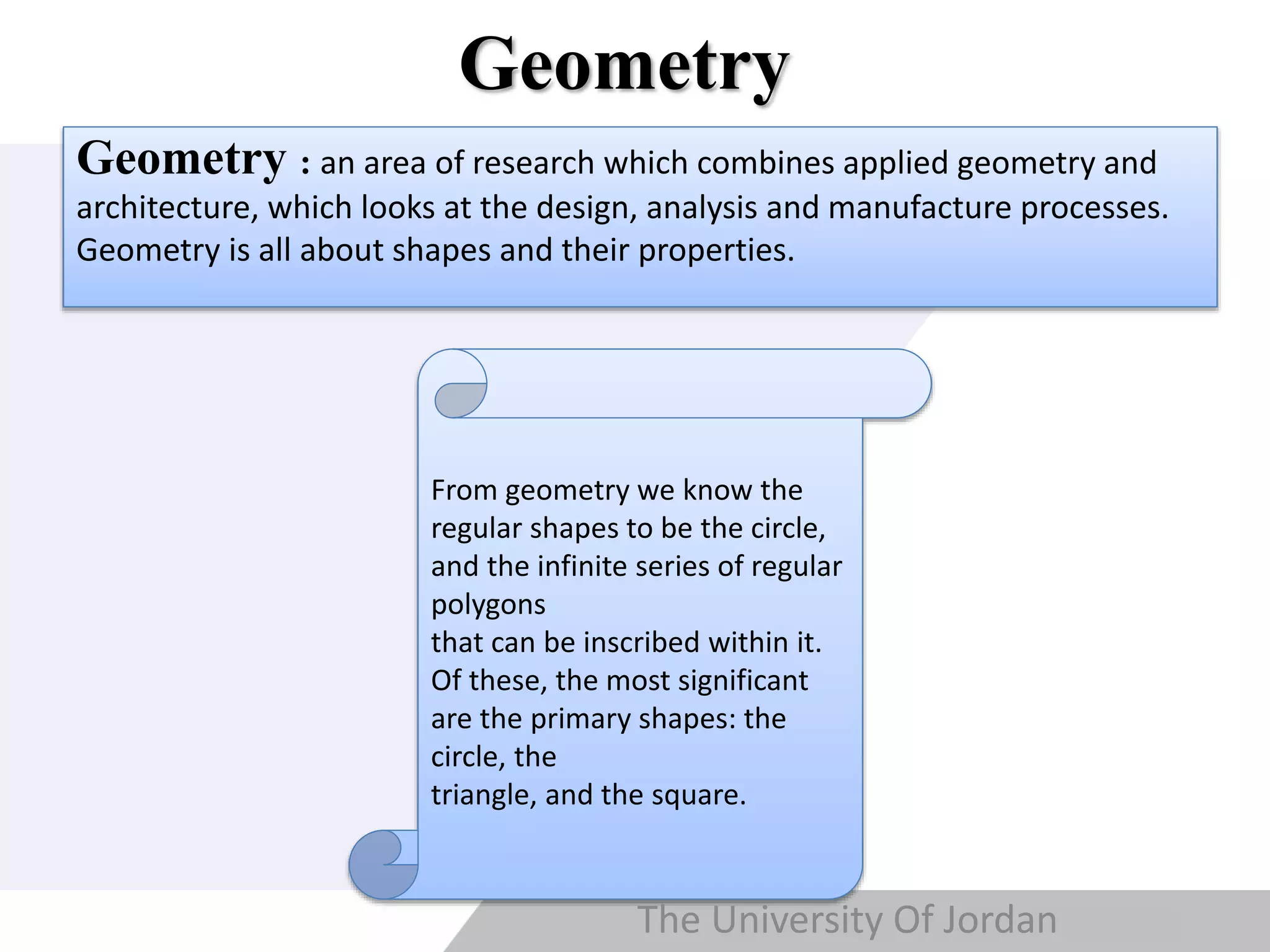 Copyright © Wondershare Software
Geometry
Geometry : an area of research which combines applied geometry and
architecture, which looks at the design, analysis and manufacture processes.
Geometry is all about shapes and their properties.
From geometry we know the
regular shapes to be the circle,
and the infinite series of regular
polygons
that can be inscribed within it.
Of these, the most significant
are the primary shapes: the
circle, the
triangle, and the square.
The University Of Jordan
 