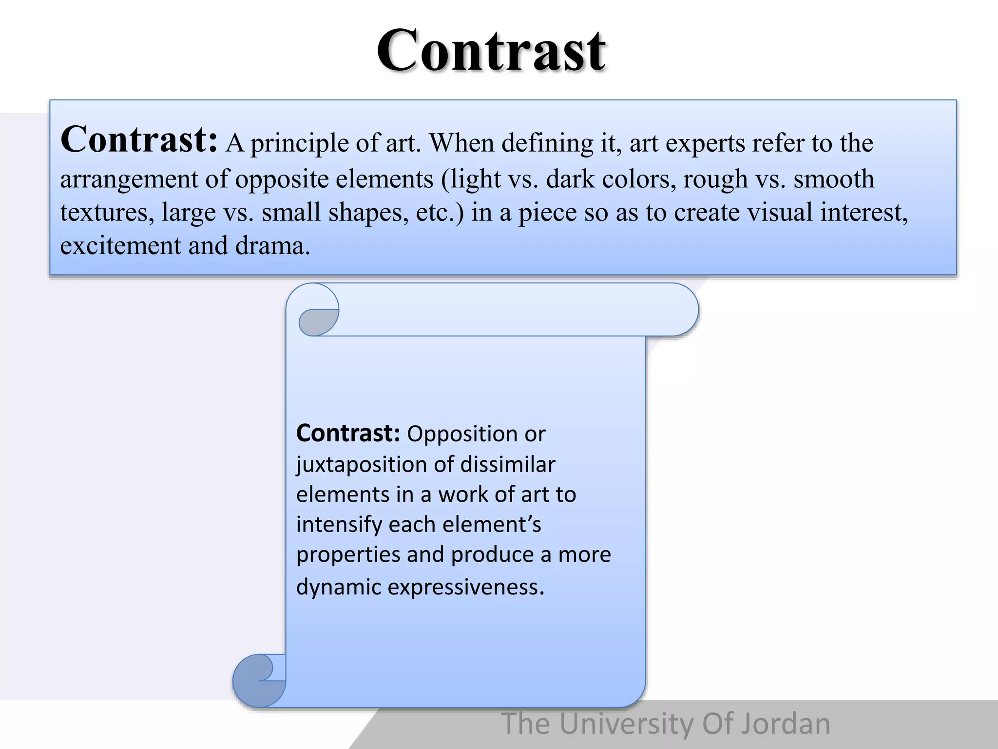 Copyright © Wondershare Software
Contrast
Contrast:A principle of art. When defining it, art experts refer to the
arrangement of opposite elements (light vs. dark colors, rough vs. smooth
textures, large vs. small shapes, etc.) in a piece so as to create visual interest,
excitement and drama.
Contrast: Opposition or
juxtaposition of dissimilar
elements in a work of art to
intensify each element’s
properties and produce a more
dynamic expressiveness.
The University Of Jordan
 