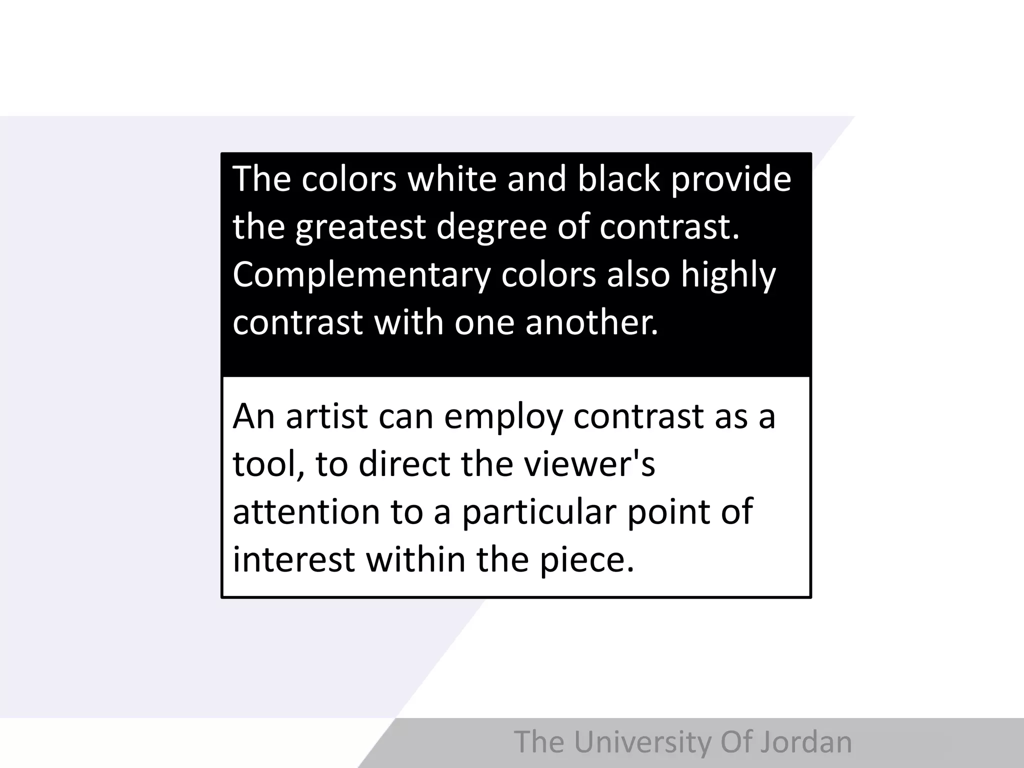 Copyright © Wondershare Software
The colors white and black provide
the greatest degree of contrast.
Complementary colors also highly
contrast with one another.
An artist can employ contrast as a
tool, to direct the viewer's
attention to a particular point of
interest within the piece.
The University Of Jordan
 