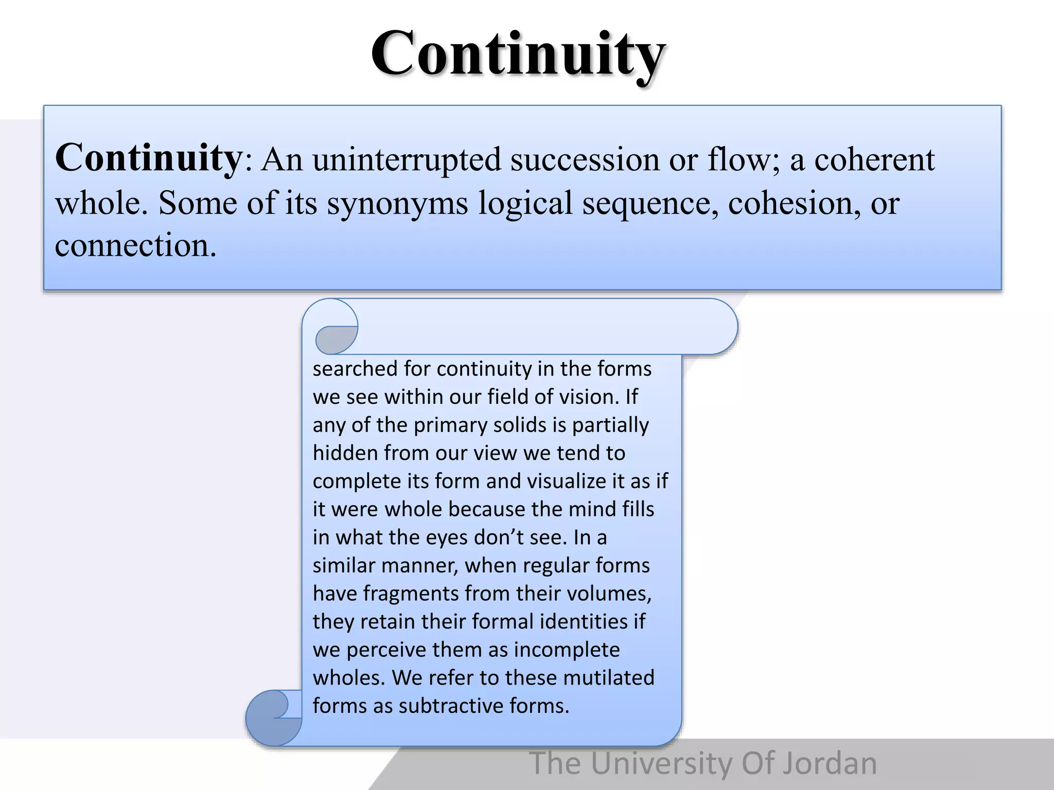 Copyright © Wondershare Software
Continuity
Continuity: An uninterrupted succession or flow; a coherent
whole. Some of its synonyms logical sequence, cohesion, or
connection.
searched for continuity in the forms
we see within our field of vision. If
any of the primary solids is partially
hidden from our view we tend to
complete its form and visualize it as if
it were whole because the mind fills
in what the eyes don’t see. In a
similar manner, when regular forms
have fragments from their volumes,
they retain their formal identities if
we perceive them as incomplete
wholes. We refer to these mutilated
forms as subtractive forms.
The University Of Jordan
 