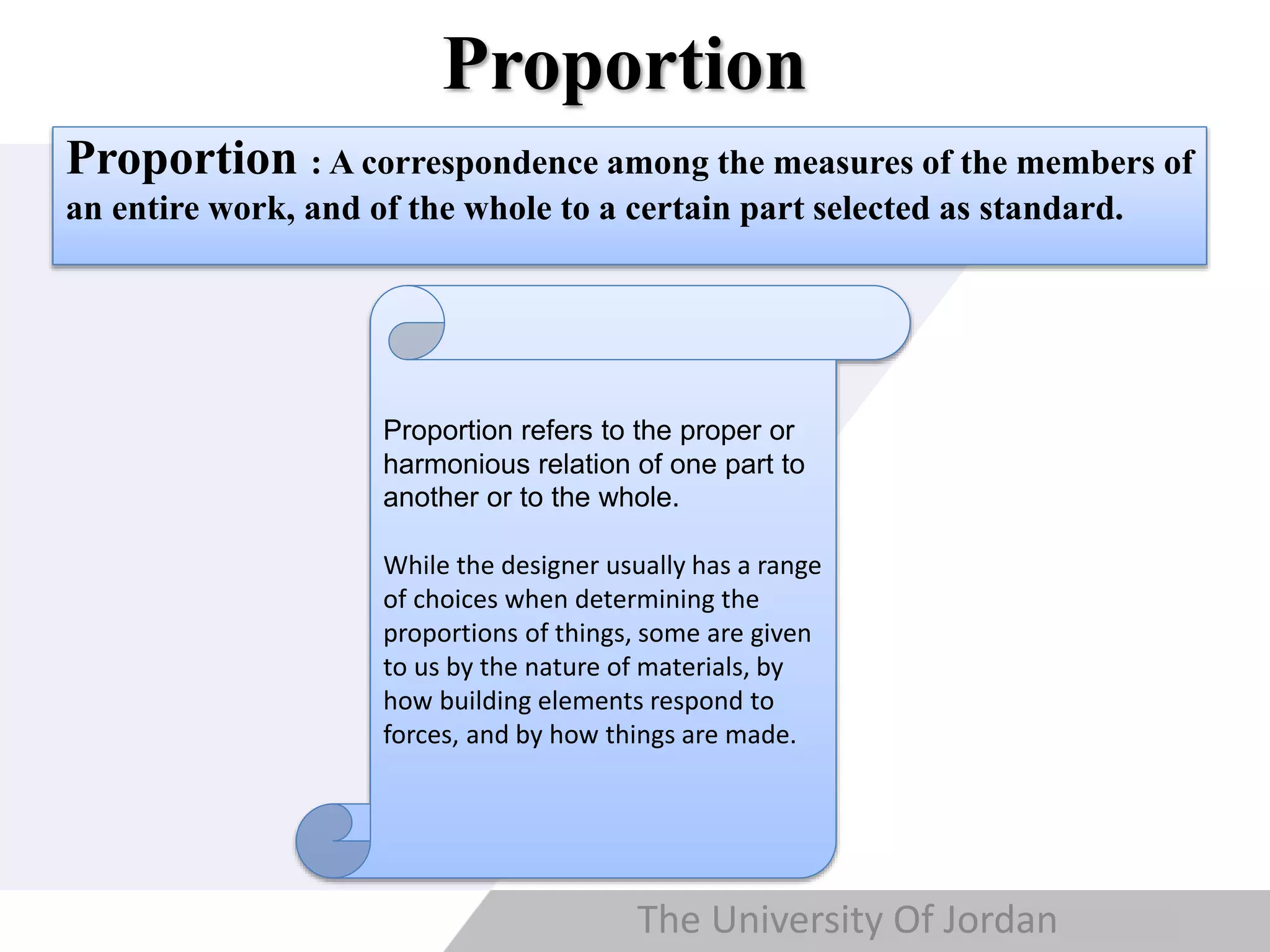 Copyright © Wondershare Software
Proportion
The University Of Jordan
Proportion : A correspondence among the measures of the members of
an entire work, and of the whole to a certain part selected as standard.
Proportion refers to the proper or
harmonious relation of one part to
another or to the whole.
While the designer usually has a range
of choices when determining the
proportions of things, some are given
to us by the nature of materials, by
how building elements respond to
forces, and by how things are made.
 