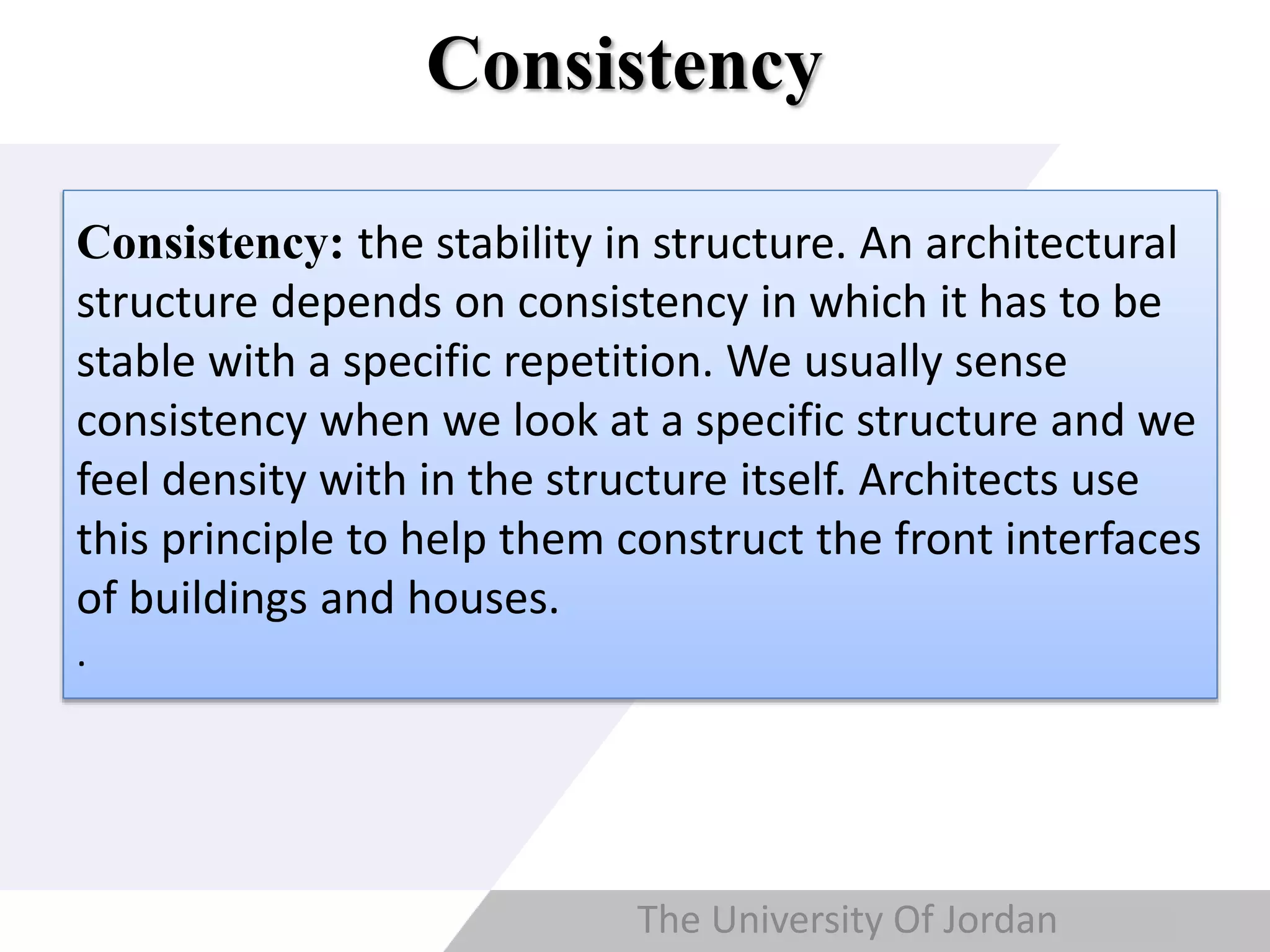 Copyright © Wondershare Software
Consistency
: the stability in structure. An architectural
structure depends on consistency in which
it has to be stable with a specific repetition.
We usually sense consistency when we
look at a specific structure and we feel
density with in the structure itself.
Architects use this principle to help them
construct the front interfaces of buildings
and houses.
Consistency: the stability in structure. An architectural
structure depends on consistency in which it has to be
stable with a specific repetition. We usually sense
consistency when we look at a specific structure and we
feel density with in the structure itself. Architects use
this principle to help them construct the front interfaces
of buildings and houses.
.
The University Of Jordan
 