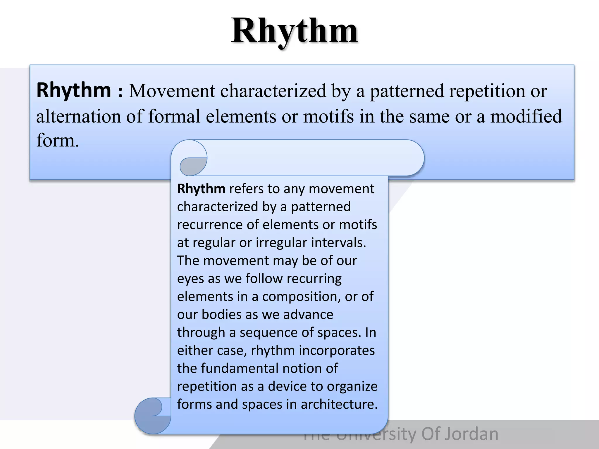 Copyright © Wondershare Software
Rhythm
Rhythm : Movement characterized by a patterned repetition or
alternation of formal elements or motifs in the same or a modified
form.
The University Of Jordan
Rhythm refers to any movement
characterized by a patterned
recurrence of elements or motifs
at regular or irregular intervals.
The movement may be of our
eyes as we follow recurring
elements in a composition, or of
our bodies as we advance
through a sequence of spaces. In
either case, rhythm incorporates
the fundamental notion of
repetition as a device to organize
forms and spaces in architecture.
 