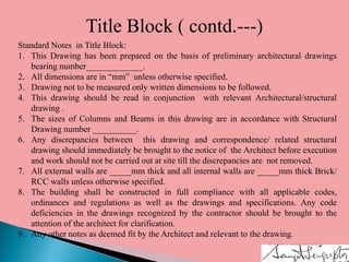 Title Block ( contd.---)
Standard Notes in Title Block:
1. This Drawing has been prepared on the basis of preliminary architectural drawings
bearing number_____________.
2. All dimensions are in “mm” unless otherwise specified.
3. Drawing not to be measured only written dimensions to be followed.
4. This drawing should be read in conjunction with relevant Architectural/structural
drawing .
5. The sizes of Columns and Beams in this drawing are in accordance with Structural
Drawing number __________.
6. Any discrepancies between this drawing and correspondence/ related structural
drawing should immediately be brought to the notice of the Architect before execution
and work should not be carried out at site till the discrepancies are not removed.
7. All external walls are _____mm thick and all internal walls are _____mm thick Brick/
RCC walls unless otherwise specified.
8. The building shall be constructed in full compliance with all applicable codes,
ordinances and regulations as well as the drawings and specifications. Any code
deficiencies in the drawings recognized by the contractor should be brought to the
attention of the architect for clarification.
9. Any other notes as deemed fit by the Architect and relevant to the drawing.
 