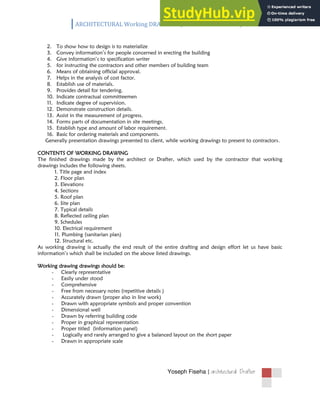 ARCHITECTURAL Working DRAWING /Information handout/
Yoseph Fiseha | 
2. To show how to design is to materialize
3. Convey information’s for people concerned in erecting the building
4. Give information’s to specification writer
5. for instructing the contractors and other members of building team
6. Means of obtaining official approval.
7. Helps in the analysis of cost factor.
8. Establish use of materials.
9. Provides detail for tendering.
10. Indicate contractual committeemen
11. Indicate degree of supervision.
12. Demonstrate construction details.
13. Assist in the measurement of progress.
14. Forms parts of documentation in site meetings.
15. Establish type and amount of labor requirement.
16. Basic for ordering materials and components.
Generally presentation drawings presented to client, while working drawings to present to contractors.
CONTENTS OF WORKING DRAWING
The finished drawings made by the architect or Drafter, which used by the contractor that working
drawings includes the following sheets.
1. Title page and index
2. Floor plan
3. Elevations
4. Sections
5. Roof plan
6. Site plan
7. Typical details
8. Reflected ceiling plan
9. Schedules
10. Electrical requirement
11. Plumbing (sanitarian plan)
12. Structural etc.
As working drawing is actually the end result of the entire drafting and design effort let us have basic
information’s which shall be included on the above listed drawings.
Working drawing drawings should be:
- Clearly representative
- Easily under stood
- Comprehensive
- Free from necessary notes (repetitive details )
- Accurately drawn (proper also in line work)
- Drawn with appropriate symbols and proper convention
- Dimensional well
- Drawn by referring building code
- Proper in graphical representation
- Proper titled (information panel)
- Logically and rarely arranged to give a balanced layout on the short paper
- Drawn in appropriate scale
 