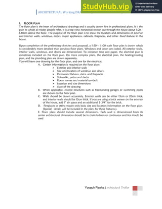 ARCHITECTURAL Working DRAWING /Information handout/
Yoseph Fiseha | 
1. FLOOR PLAN
The floor plan is the heart of architectural drawings and is usually drawn first in professional plans. It is the
plan to which all trades people refer. It is a top view horizontal section cut through the house about 1.00 –
1.50cm above the floor. The purpose of the floor plan is to show the location and dimensions of exterior
and interior walls, windows, doors, major appliances, cabinets, fireplaces, and other fixed features in the
house.
Upon completion of the preliminary sketches and proposal, a 1:50 – 1:100 scale floor plan is drawn which
is considerably more detailed than previous floor plans. Windows and doors are coded. All exterior walls,
interior walls, windows, and doors are dimensioned. To conserve time and paper, the electrical plan is
sometimes included on the floor plan. On more complex plans, the electrical plan, the heating/cooling
plan, and the plumbing plan are drawn separately.
You will have one drawing for the floor plan, and one for the electrical.
A. Certain information is required on the floor plan:
 Exterior and interior walls
 Size and location of windows and doors
 Permanent fixtures, stairs, and fireplaces
 Sidewalks, patios and decks
 Room names and material symbols
 Location and size dimensions
 Scale of the drawing
B. When applicable, related structures such as freestanding garages or swimming pools
are shown on the floor plan
C. Walls should be drawn accurately. Exterior walls can be either 15cm or 20cm thick,
and interior walls should be 15cm thick. If you are using a brick veneer on the exterior
of the house, add 1” air space and an additional 3‐3/4” for the brick.
D. Fireplaces or stairs require only basic size and location information on the floor plan.
(Special details will be included in the plans for these features.).
E. Floor plans should include several dimensions. Each wall is dimensioned from its
center architectural dimensions should be in chain fashion or continuous and tics should be
used
 