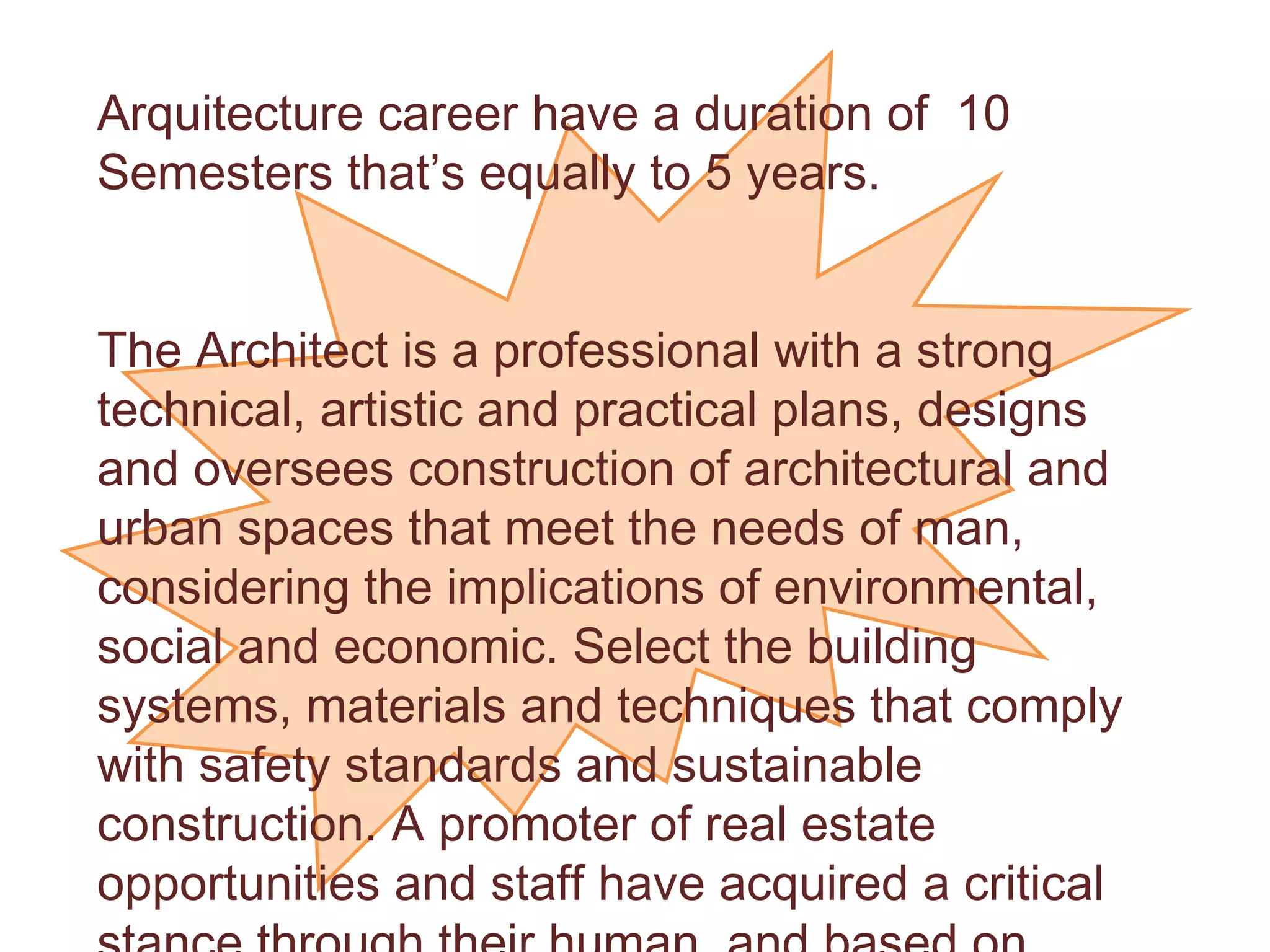 Arquitecture career have a duration of  10 Semesters that’s equally to 5 years. The Architect is a professional with a strong technical, artistic and practical plans, designs and oversees construction of architectural and urban spaces that meet the needs of man, considering the implications of environmental, social and economic. Select the building systems, materials and techniques that comply with safety standards and sustainable construction. A promoter of real estate opportunities and staff have acquired a critical stance through their human, and based on different theoretical trends identified in the world of architecture through history. 