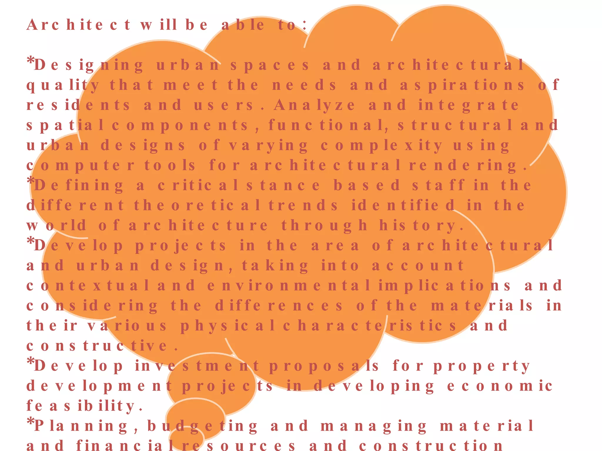Architect will be able to:  *Designing urban spaces and architectural quality that meet the needs and aspirations of residents and users. Analyze and integrate spatial components, functional, structural and urban designs of varying complexity using computer tools for architectural rendering.  *Defining a critical stance based staff in the different theoretical trends identified in the world of architecture through history.  *Develop projects in the area of architectural and urban design, taking into account contextual and environmental implications and considering the differences of the materials in their various physical characteristics and constructive. *Develop investment proposals for property development projects in developing economic feasibility.  *Planning, budgeting and managing material and financial resources and construction projects, and evaluate the various financial scenarios. *Develop architectural and urban projects applying the principles of environmental design, passive systems and sustainability. Participate in administration and public management and professional legal practice of architecture, construction and urban development. 