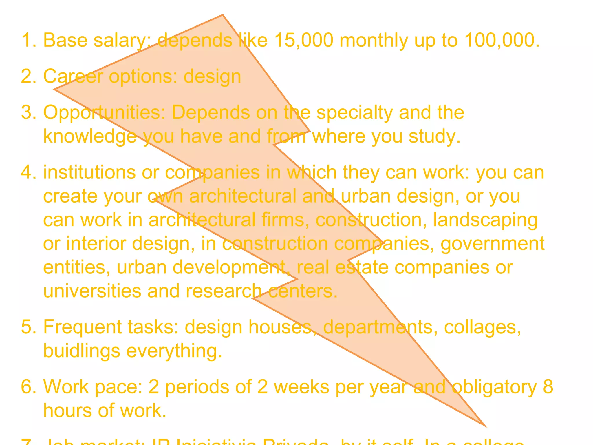 Base salary: depends like 15,000 monthly up to 100,000. Career options: design Opportunities: Depends on the specialty and the knowledge you have and from where you study.  institutions or companies in which they can work: you can create your own architectural and urban design, or you can work in architectural firms, construction, landscaping or interior design, in construction companies, government entities, urban development, real estate companies or universities and research centers. Frequent tasks: design houses, departments, collages, buidlings everything.  Work pace: 2 periods of 2 weeks per year and obligatory 8 hours of work. 7. Job market: IP Iniciativia Privada, by it self, In a college, Gobierno del Estado in Obras Públicas.  8. Requirements: need to like design, math, calculus.  