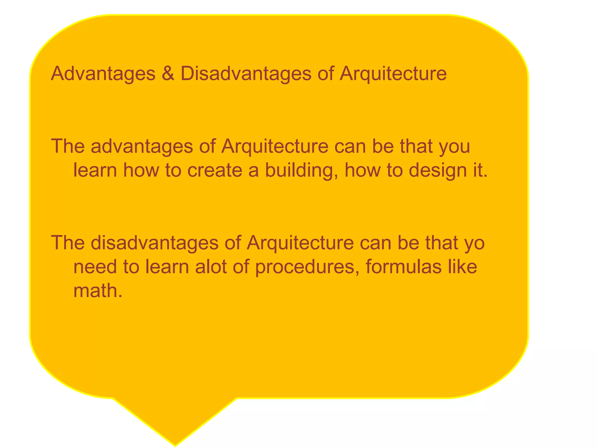 Advantages & Disadvantages of Arquitecture The advantages of Arquitecture can be that you learn how to create a building, how to design it.  The disadvantages of Arquitecture can be that yo need to learn alot of procedures, formulas like math.  