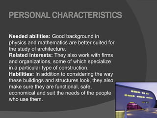 Needed abilities:  Good background in physics and mathematics are better suited for the study of architecture.  Related Interests:  They also work with firms and organizations, some of which specialize in a particular type of construction. Habilities:   In addition to considering the way these buildings and structures look, they also make sure they are functional, safe, economical and suit the needs of the people who use them. 