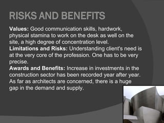 Values:  Good communication skills, hardwork, physical stamina to work on the desk as well on the site, a high degree of concentration level.  Limitations and Risks:  Understanding client's need is at the very core of the profession. One has to be very precise.  Awards and Benefits:  Increase in investments in the construction sector has been recorded year after year. As far as architects are concerned, there is a huge gap in the demand and supply.  