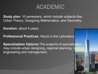 Study plan:  10 semesters, which include subjects like: Urban Theory, Designing Mathematics, and Geometry.  Duration:  about 4 years. Professional Practices:  Hours in the Laboratory.  Specialization Options: The subjects of specialization may include urban designing, regional planning,  building  engineering and management. 