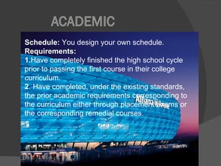 Schedule:  You design your own schedule.  Requirements:  1. Have completely finished the high school cycle prior to passing the first course in their college curriculum.  2 . Have completed, under the existing standards, the prior academic requirements corresponding to the curriculum either through placement exams or the corresponding remedial courses. 