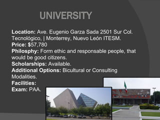 Location:  Ave. Eugenio Garza Sada 2501 Sur Col. Tecnológico, | Monterrey, Nuevo León ITESM. Price: $ 57,780 Philosphy:  Form ethic and responsable people, that would be good citizens.  Scholarships:  Available. Additional Options:  Bicultural or Consulting Modalities.  Facilities:  Exam:  PAA. 