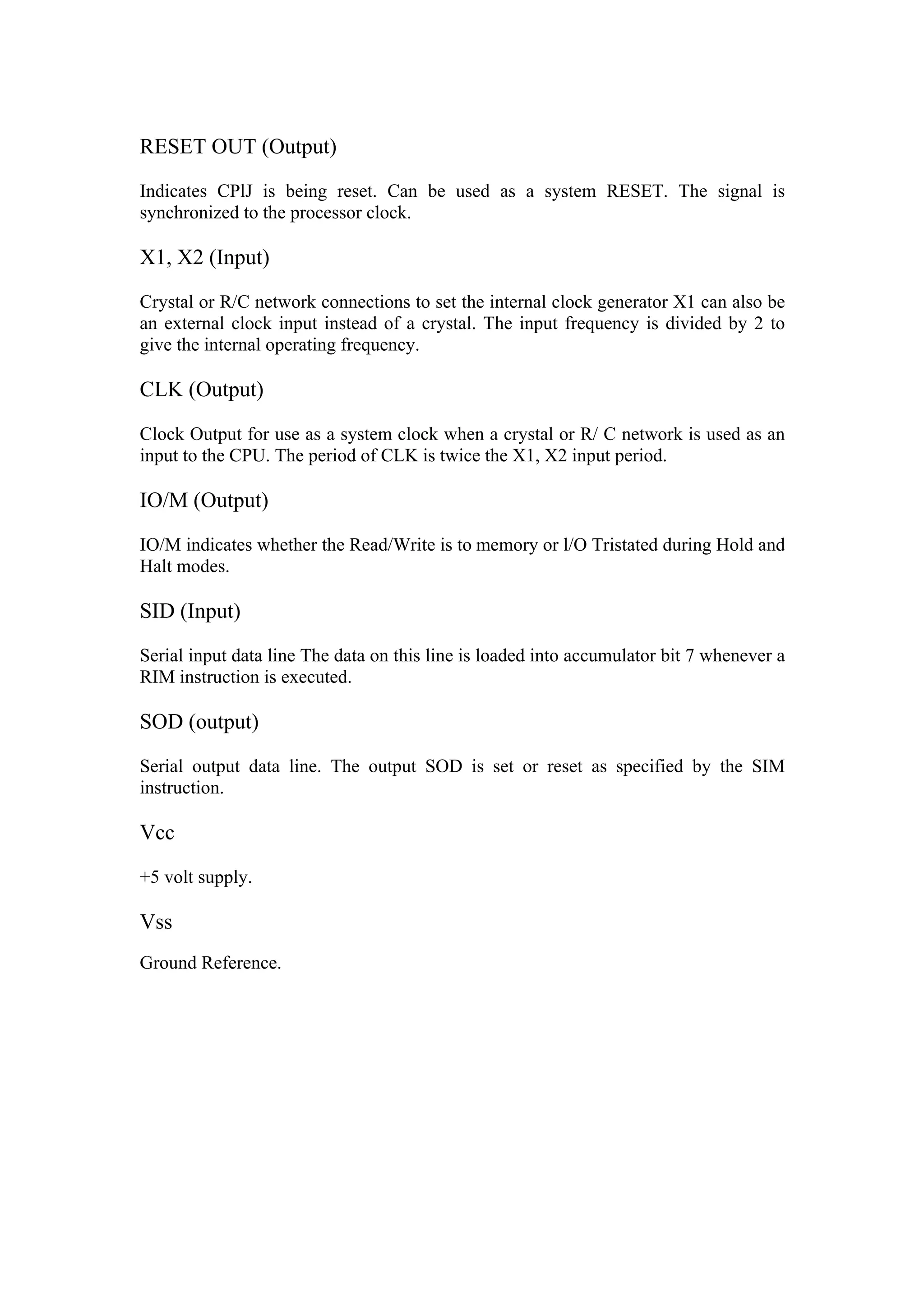 RESET OUT (Output)

Indicates CPlJ is being reset. Can be used as a system RESET. The signal is
synchronized to the processor clock.

X1, X2 (Input)

Crystal or R/C network connections to set the internal clock generator X1 can also be
an external clock input instead of a crystal. The input frequency is divided by 2 to
give the internal operating frequency.

CLK (Output)

Clock Output for use as a system clock when a crystal or R/ C network is used as an
input to the CPU. The period of CLK is twice the X1, X2 input period.

IO/M (Output)

IO/M indicates whether the Read/Write is to memory or l/O Tristated during Hold and
Halt modes.

SID (Input)

Serial input data line The data on this line is loaded into accumulator bit 7 whenever a
RIM instruction is executed.

SOD (output)

Serial output data line. The output SOD is set or reset as specified by the SIM
instruction.

Vcc

+5 volt supply.

Vss
Ground Reference.
 