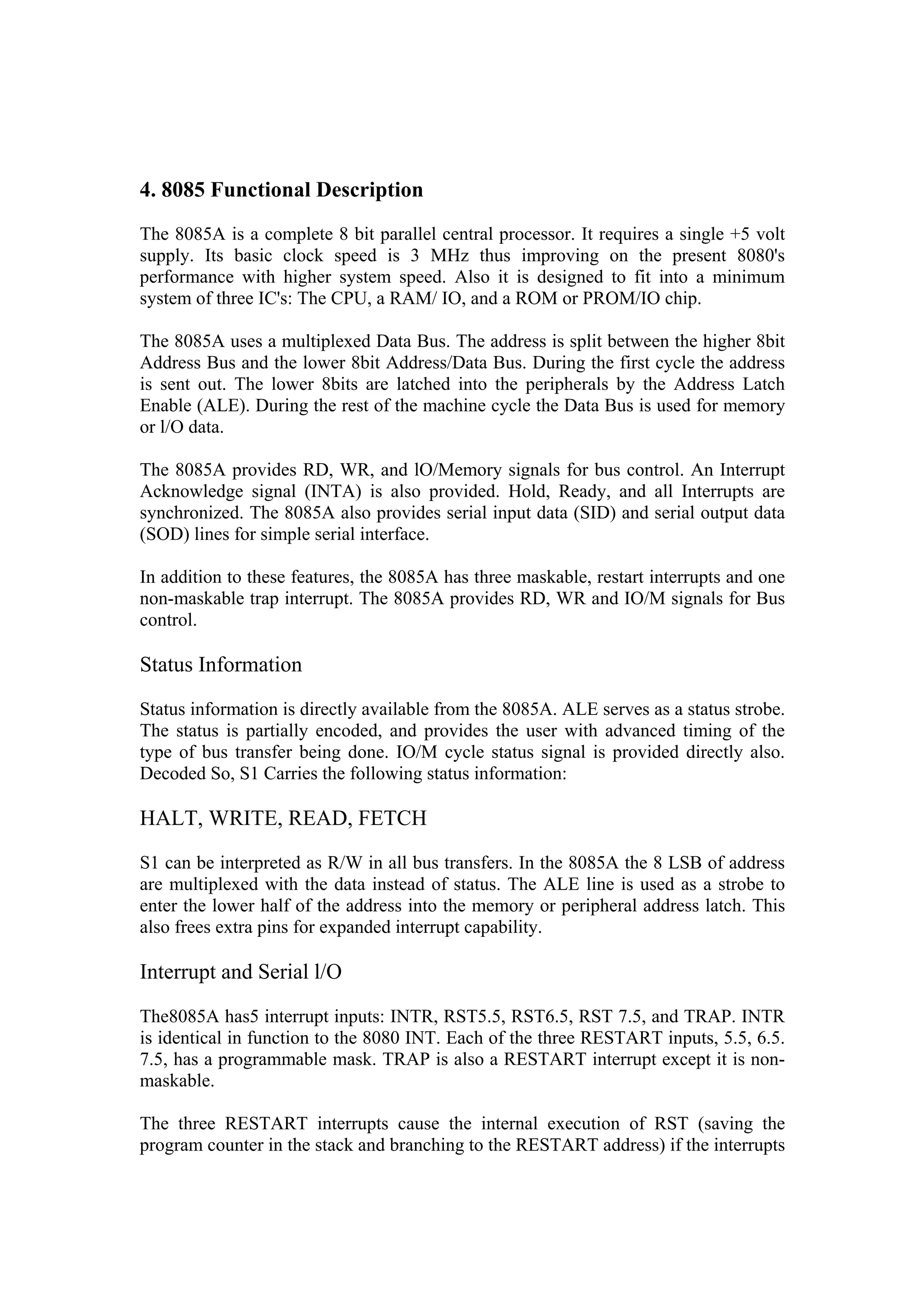 4. 8085 Functional Description
The 8085A is a complete 8 bit parallel central processor. It requires a single +5 volt
supply. Its basic clock speed is 3 MHz thus improving on the present 8080's
performance with higher system speed. Also it is designed to fit into a minimum
system of three IC's: The CPU, a RAM/ IO, and a ROM or PROM/IO chip.

The 8085A uses a multiplexed Data Bus. The address is split between the higher 8bit
Address Bus and the lower 8bit Address/Data Bus. During the first cycle the address
is sent out. The lower 8bits are latched into the peripherals by the Address Latch
Enable (ALE). During the rest of the machine cycle the Data Bus is used for memory
or l/O data.

The 8085A provides RD, WR, and lO/Memory signals for bus control. An Interrupt
Acknowledge signal (INTA) is also provided. Hold, Ready, and all Interrupts are
synchronized. The 8085A also provides serial input data (SID) and serial output data
(SOD) lines for simple serial interface.

In addition to these features, the 8085A has three maskable, restart interrupts and one
non-maskable trap interrupt. The 8085A provides RD, WR and IO/M signals for Bus
control.

Status Information

Status information is directly available from the 8085A. ALE serves as a status strobe.
The status is partially encoded, and provides the user with advanced timing of the
type of bus transfer being done. IO/M cycle status signal is provided directly also.
Decoded So, S1 Carries the following status information:

HALT, WRITE, READ, FETCH

S1 can be interpreted as R/W in all bus transfers. In the 8085A the 8 LSB of address
are multiplexed with the data instead of status. The ALE line is used as a strobe to
enter the lower half of the address into the memory or peripheral address latch. This
also frees extra pins for expanded interrupt capability.

Interrupt and Serial l/O

The8085A has5 interrupt inputs: INTR, RST5.5, RST6.5, RST 7.5, and TRAP. INTR
is identical in function to the 8080 INT. Each of the three RESTART inputs, 5.5, 6.5.
7.5, has a programmable mask. TRAP is also a RESTART interrupt except it is non-
maskable.

The three RESTART interrupts cause the internal execution of RST (saving the
program counter in the stack and branching to the RESTART address) if the interrupts
 