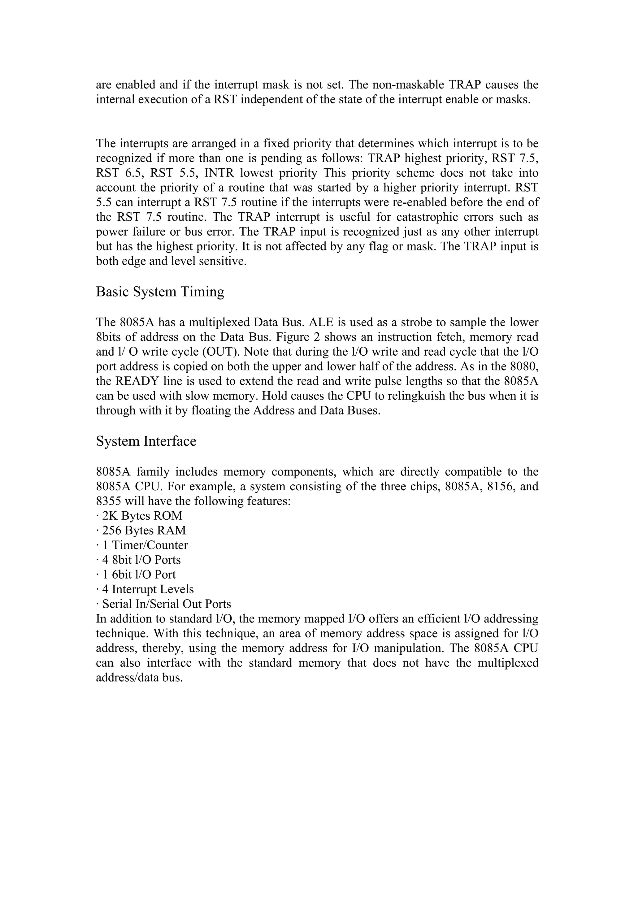 are enabled and if the interrupt mask is not set. The non-maskable TRAP causes the
internal execution of a RST independent of the state of the interrupt enable or masks.


The interrupts are arranged in a fixed priority that determines which interrupt is to be
recognized if more than one is pending as follows: TRAP highest priority, RST 7.5,
RST 6.5, RST 5.5, INTR lowest priority This priority scheme does not take into
account the priority of a routine that was started by a higher priority interrupt. RST
5.5 can interrupt a RST 7.5 routine if the interrupts were re-enabled before the end of
the RST 7.5 routine. The TRAP interrupt is useful for catastrophic errors such as
power failure or bus error. The TRAP input is recognized just as any other interrupt
but has the highest priority. It is not affected by any flag or mask. The TRAP input is
both edge and level sensitive.

Basic System Timing

The 8085A has a multiplexed Data Bus. ALE is used as a strobe to sample the lower
8bits of address on the Data Bus. Figure 2 shows an instruction fetch, memory read
and l/ O write cycle (OUT). Note that during the l/O write and read cycle that the l/O
port address is copied on both the upper and lower half of the address. As in the 8080,
the READY line is used to extend the read and write pulse lengths so that the 8085A
can be used with slow memory. Hold causes the CPU to relingkuish the bus when it is
through with it by floating the Address and Data Buses.

System Interface

8085A family includes memory components, which are directly compatible to the
8085A CPU. For example, a system consisting of the three chips, 8085A, 8156, and
8355 will have the following features:
· 2K Bytes ROM
· 256 Bytes RAM
· 1 Timer/Counter
· 4 8bit l/O Ports
· 1 6bit l/O Port
· 4 Interrupt Levels
· Serial In/Serial Out Ports
In addition to standard l/O, the memory mapped I/O offers an efficient l/O addressing
technique. With this technique, an area of memory address space is assigned for l/O
address, thereby, using the memory address for I/O manipulation. The 8085A CPU
can also interface with the standard memory that does not have the multiplexed
address/data bus.
 